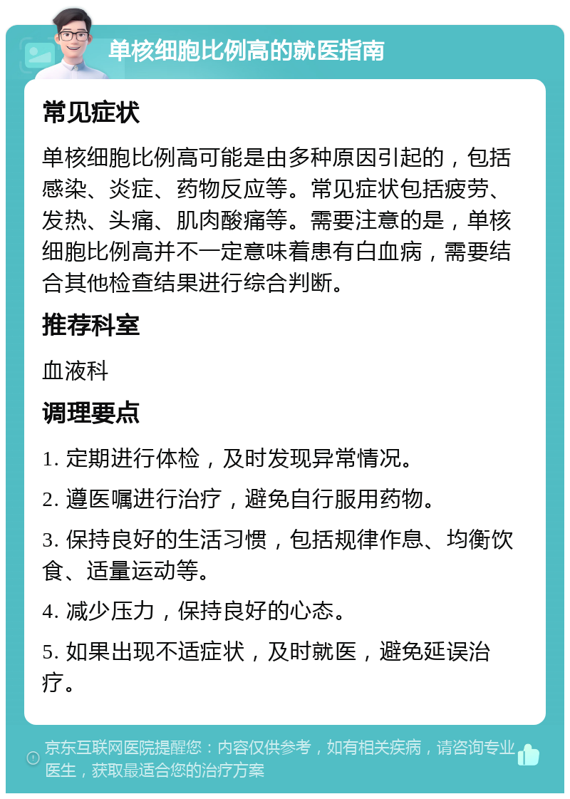 单核细胞比例高的就医指南 常见症状 单核细胞比例高可能是由多种原因引起的，包括感染、炎症、药物反应等。常见症状包括疲劳、发热、头痛、肌肉酸痛等。需要注意的是，单核细胞比例高并不一定意味着患有白血病，需要结合其他检查结果进行综合判断。 推荐科室 血液科 调理要点 1. 定期进行体检，及时发现异常情况。 2. 遵医嘱进行治疗，避免自行服用药物。 3. 保持良好的生活习惯，包括规律作息、均衡饮食、适量运动等。 4. 减少压力，保持良好的心态。 5. 如果出现不适症状，及时就医，避免延误治疗。