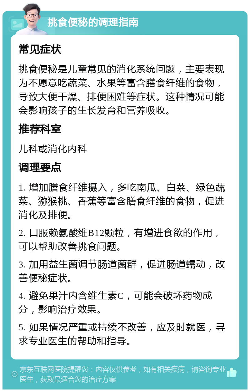 挑食便秘的调理指南 常见症状 挑食便秘是儿童常见的消化系统问题，主要表现为不愿意吃蔬菜、水果等富含膳食纤维的食物，导致大便干燥、排便困难等症状。这种情况可能会影响孩子的生长发育和营养吸收。 推荐科室 儿科或消化内科 调理要点 1. 增加膳食纤维摄入，多吃南瓜、白菜、绿色蔬菜、猕猴桃、香蕉等富含膳食纤维的食物，促进消化及排便。 2. 口服赖氨酸维B12颗粒，有增进食欲的作用，可以帮助改善挑食问题。 3. 加用益生菌调节肠道菌群，促进肠道蠕动，改善便秘症状。 4. 避免果汁内含维生素C，可能会破坏药物成分，影响治疗效果。 5. 如果情况严重或持续不改善，应及时就医，寻求专业医生的帮助和指导。