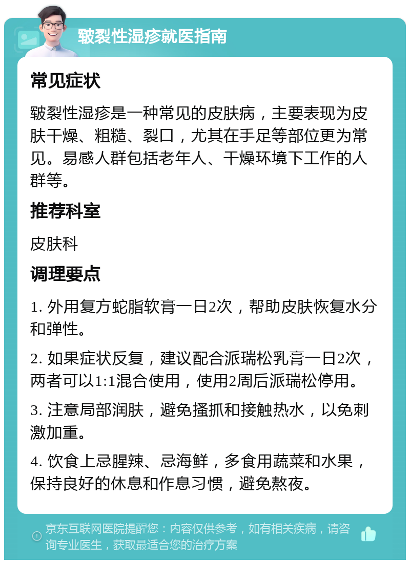 皲裂性湿疹就医指南 常见症状 皲裂性湿疹是一种常见的皮肤病，主要表现为皮肤干燥、粗糙、裂口，尤其在手足等部位更为常见。易感人群包括老年人、干燥环境下工作的人群等。 推荐科室 皮肤科 调理要点 1. 外用复方蛇脂软膏一日2次，帮助皮肤恢复水分和弹性。 2. 如果症状反复，建议配合派瑞松乳膏一日2次，两者可以1:1混合使用，使用2周后派瑞松停用。 3. 注意局部润肤，避免搔抓和接触热水，以免刺激加重。 4. 饮食上忌腥辣、忌海鲜，多食用蔬菜和水果，保持良好的休息和作息习惯，避免熬夜。