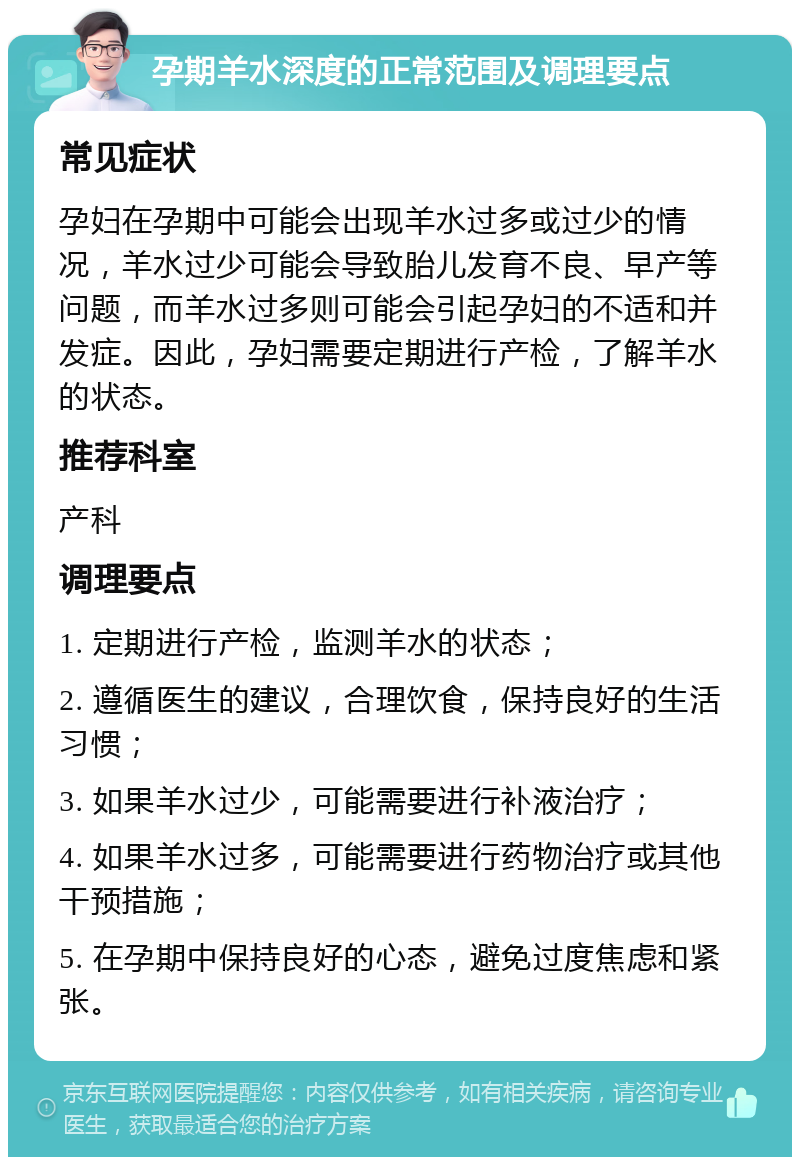 孕期羊水深度的正常范围及调理要点 常见症状 孕妇在孕期中可能会出现羊水过多或过少的情况，羊水过少可能会导致胎儿发育不良、早产等问题，而羊水过多则可能会引起孕妇的不适和并发症。因此，孕妇需要定期进行产检，了解羊水的状态。 推荐科室 产科 调理要点 1. 定期进行产检，监测羊水的状态； 2. 遵循医生的建议，合理饮食，保持良好的生活习惯； 3. 如果羊水过少，可能需要进行补液治疗； 4. 如果羊水过多，可能需要进行药物治疗或其他干预措施； 5. 在孕期中保持良好的心态，避免过度焦虑和紧张。