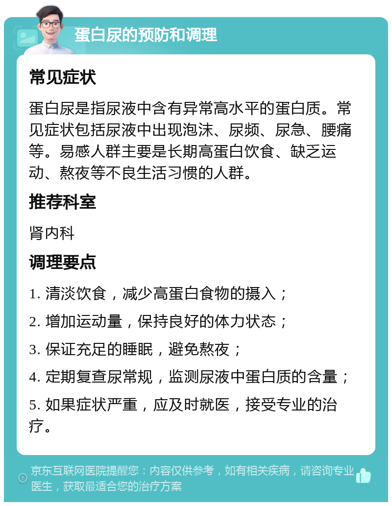 蛋白尿的预防和调理 常见症状 蛋白尿是指尿液中含有异常高水平的蛋白质。常见症状包括尿液中出现泡沫、尿频、尿急、腰痛等。易感人群主要是长期高蛋白饮食、缺乏运动、熬夜等不良生活习惯的人群。 推荐科室 肾内科 调理要点 1. 清淡饮食，减少高蛋白食物的摄入； 2. 增加运动量，保持良好的体力状态； 3. 保证充足的睡眠，避免熬夜； 4. 定期复查尿常规，监测尿液中蛋白质的含量； 5. 如果症状严重，应及时就医，接受专业的治疗。