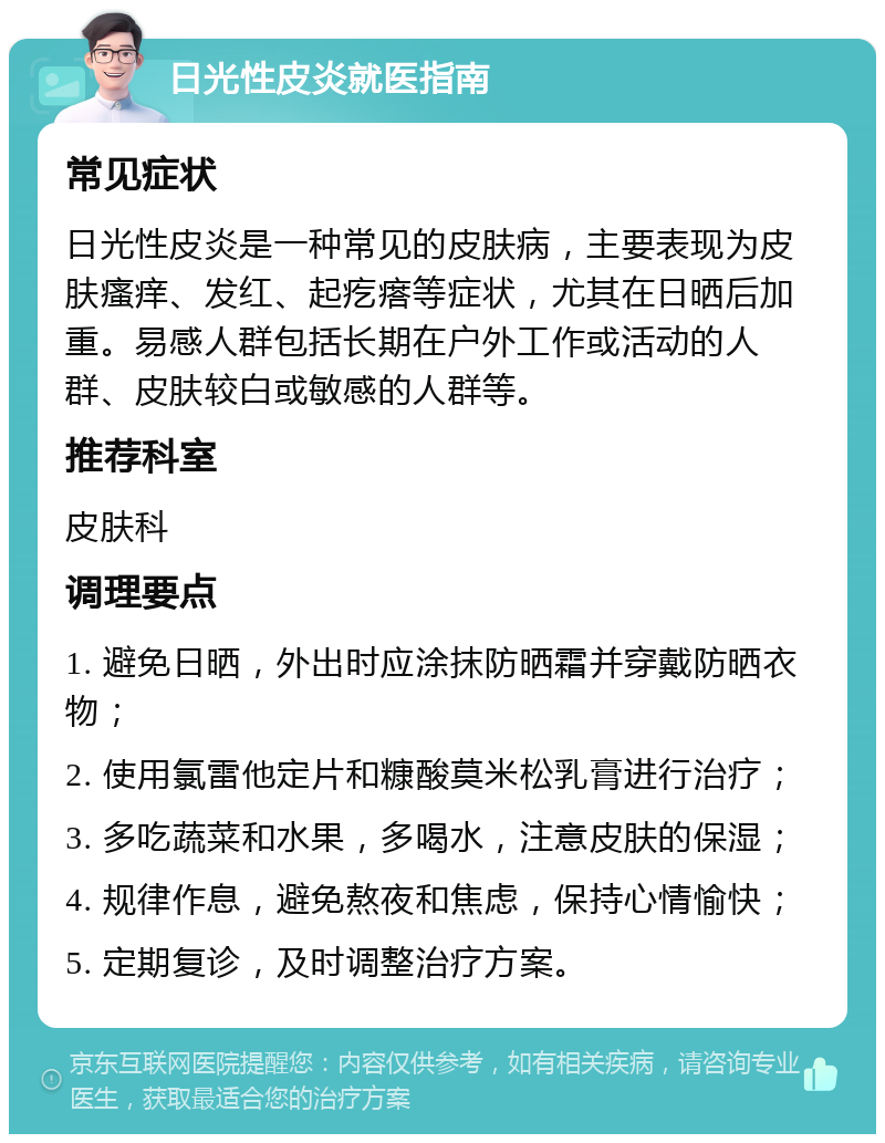 日光性皮炎就医指南 常见症状 日光性皮炎是一种常见的皮肤病，主要表现为皮肤瘙痒、发红、起疙瘩等症状，尤其在日晒后加重。易感人群包括长期在户外工作或活动的人群、皮肤较白或敏感的人群等。 推荐科室 皮肤科 调理要点 1. 避免日晒，外出时应涂抹防晒霜并穿戴防晒衣物； 2. 使用氯雷他定片和糠酸莫米松乳膏进行治疗； 3. 多吃蔬菜和水果，多喝水，注意皮肤的保湿； 4. 规律作息，避免熬夜和焦虑，保持心情愉快； 5. 定期复诊，及时调整治疗方案。