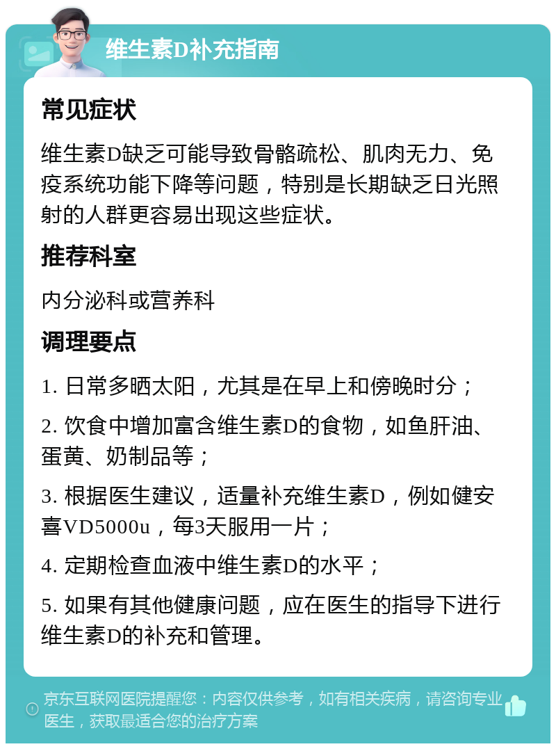 维生素D补充指南 常见症状 维生素D缺乏可能导致骨骼疏松、肌肉无力、免疫系统功能下降等问题，特别是长期缺乏日光照射的人群更容易出现这些症状。 推荐科室 内分泌科或营养科 调理要点 1. 日常多晒太阳，尤其是在早上和傍晚时分； 2. 饮食中增加富含维生素D的食物，如鱼肝油、蛋黄、奶制品等； 3. 根据医生建议，适量补充维生素D，例如健安喜VD5000u，每3天服用一片； 4. 定期检查血液中维生素D的水平； 5. 如果有其他健康问题，应在医生的指导下进行维生素D的补充和管理。