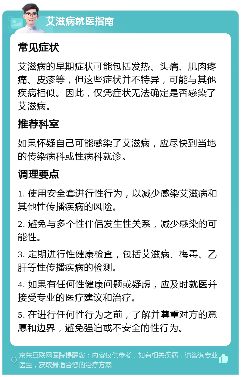 艾滋病就医指南 常见症状 艾滋病的早期症状可能包括发热、头痛、肌肉疼痛、皮疹等，但这些症状并不特异，可能与其他疾病相似。因此，仅凭症状无法确定是否感染了艾滋病。 推荐科室 如果怀疑自己可能感染了艾滋病，应尽快到当地的传染病科或性病科就诊。 调理要点 1. 使用安全套进行性行为，以减少感染艾滋病和其他性传播疾病的风险。 2. 避免与多个性伴侣发生性关系，减少感染的可能性。 3. 定期进行性健康检查，包括艾滋病、梅毒、乙肝等性传播疾病的检测。 4. 如果有任何性健康问题或疑虑，应及时就医并接受专业的医疗建议和治疗。 5. 在进行任何性行为之前，了解并尊重对方的意愿和边界，避免强迫或不安全的性行为。