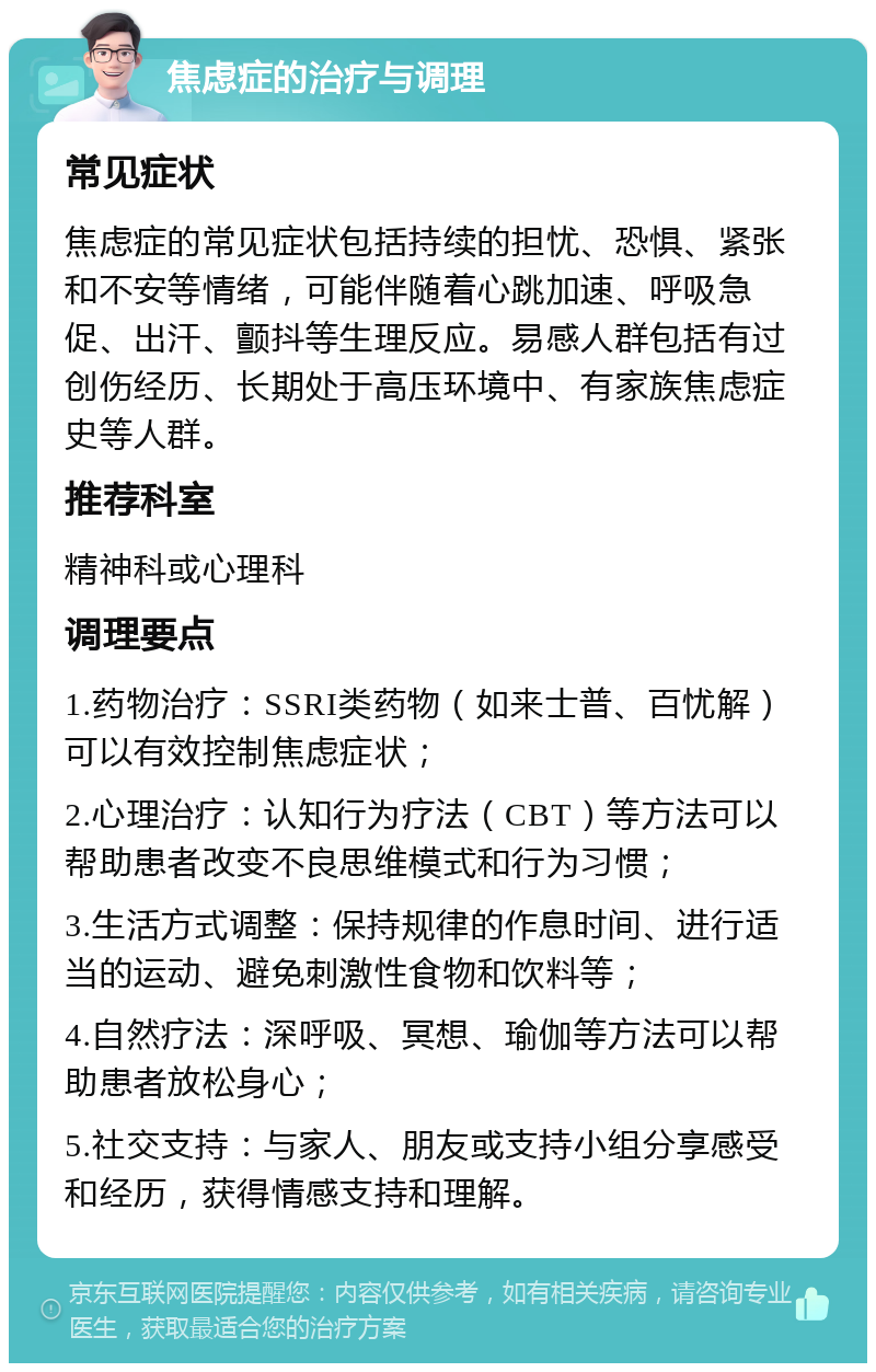 焦虑症的治疗与调理 常见症状 焦虑症的常见症状包括持续的担忧、恐惧、紧张和不安等情绪，可能伴随着心跳加速、呼吸急促、出汗、颤抖等生理反应。易感人群包括有过创伤经历、长期处于高压环境中、有家族焦虑症史等人群。 推荐科室 精神科或心理科 调理要点 1.药物治疗：SSRI类药物（如来士普、百忧解）可以有效控制焦虑症状； 2.心理治疗：认知行为疗法（CBT）等方法可以帮助患者改变不良思维模式和行为习惯； 3.生活方式调整：保持规律的作息时间、进行适当的运动、避免刺激性食物和饮料等； 4.自然疗法：深呼吸、冥想、瑜伽等方法可以帮助患者放松身心； 5.社交支持：与家人、朋友或支持小组分享感受和经历，获得情感支持和理解。