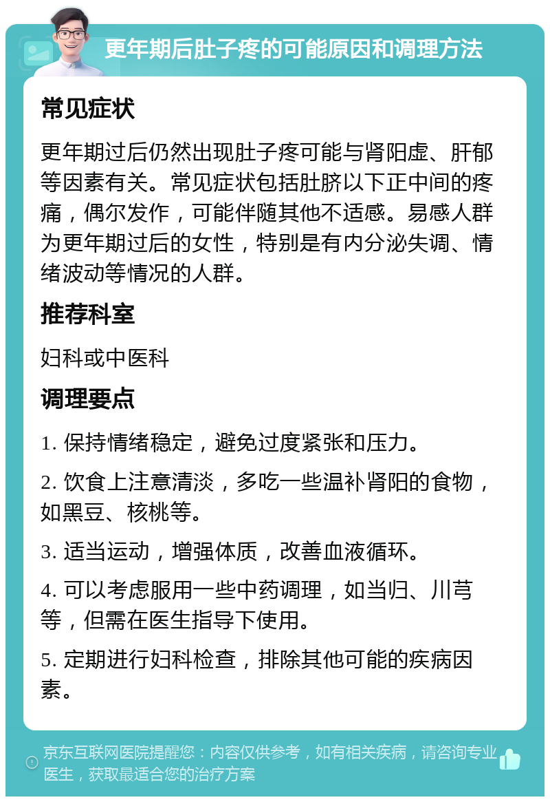 更年期后肚子疼的可能原因和调理方法 常见症状 更年期过后仍然出现肚子疼可能与肾阳虚、肝郁等因素有关。常见症状包括肚脐以下正中间的疼痛，偶尔发作，可能伴随其他不适感。易感人群为更年期过后的女性，特别是有内分泌失调、情绪波动等情况的人群。 推荐科室 妇科或中医科 调理要点 1. 保持情绪稳定，避免过度紧张和压力。 2. 饮食上注意清淡，多吃一些温补肾阳的食物，如黑豆、核桃等。 3. 适当运动，增强体质，改善血液循环。 4. 可以考虑服用一些中药调理，如当归、川芎等，但需在医生指导下使用。 5. 定期进行妇科检查，排除其他可能的疾病因素。