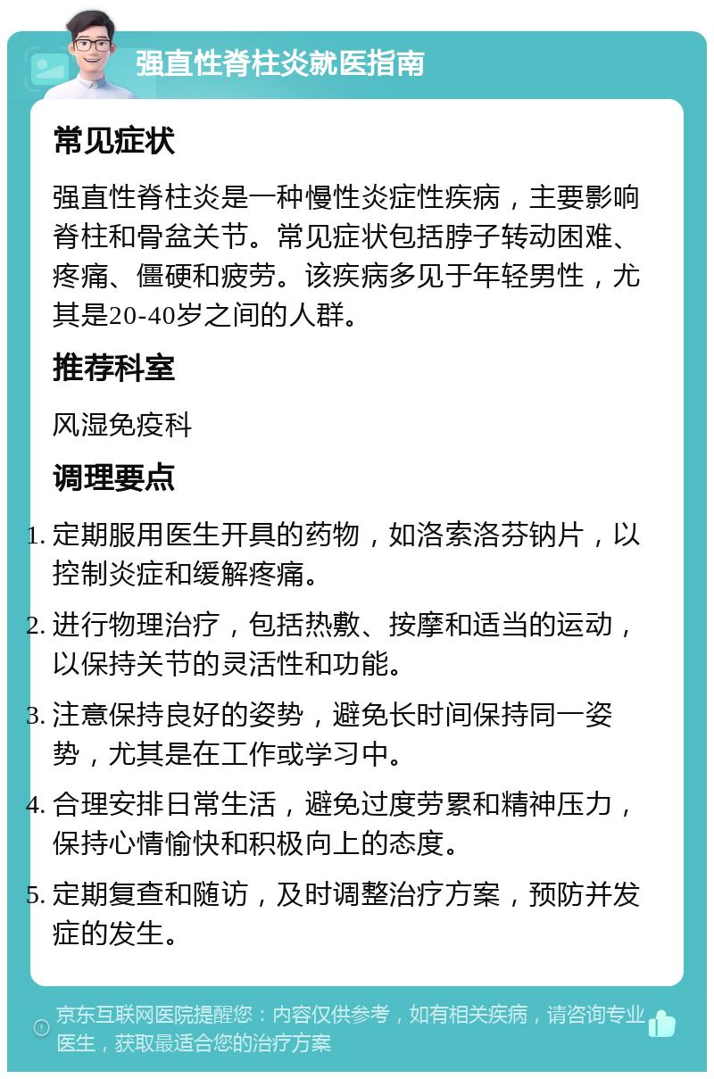 强直性脊柱炎就医指南 常见症状 强直性脊柱炎是一种慢性炎症性疾病，主要影响脊柱和骨盆关节。常见症状包括脖子转动困难、疼痛、僵硬和疲劳。该疾病多见于年轻男性，尤其是20-40岁之间的人群。 推荐科室 风湿免疫科 调理要点 定期服用医生开具的药物，如洛索洛芬钠片，以控制炎症和缓解疼痛。 进行物理治疗，包括热敷、按摩和适当的运动，以保持关节的灵活性和功能。 注意保持良好的姿势，避免长时间保持同一姿势，尤其是在工作或学习中。 合理安排日常生活，避免过度劳累和精神压力，保持心情愉快和积极向上的态度。 定期复查和随访，及时调整治疗方案，预防并发症的发生。