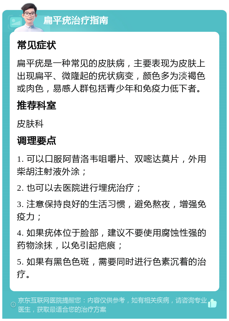 扁平疣治疗指南 常见症状 扁平疣是一种常见的皮肤病，主要表现为皮肤上出现扁平、微隆起的疣状病变，颜色多为淡褐色或肉色，易感人群包括青少年和免疫力低下者。 推荐科室 皮肤科 调理要点 1. 可以口服阿昔洛韦咀嚼片、双嘧达莫片，外用柴胡注射液外涂； 2. 也可以去医院进行埋疣治疗； 3. 注意保持良好的生活习惯，避免熬夜，增强免疫力； 4. 如果疣体位于脸部，建议不要使用腐蚀性强的药物涂抹，以免引起疤痕； 5. 如果有黑色色斑，需要同时进行色素沉着的治疗。