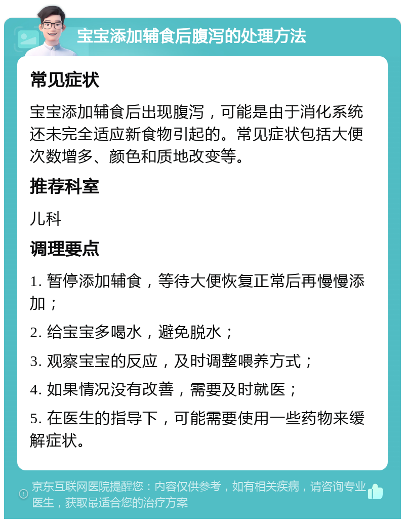 宝宝添加辅食后腹泻的处理方法 常见症状 宝宝添加辅食后出现腹泻，可能是由于消化系统还未完全适应新食物引起的。常见症状包括大便次数增多、颜色和质地改变等。 推荐科室 儿科 调理要点 1. 暂停添加辅食，等待大便恢复正常后再慢慢添加； 2. 给宝宝多喝水，避免脱水； 3. 观察宝宝的反应，及时调整喂养方式； 4. 如果情况没有改善，需要及时就医； 5. 在医生的指导下，可能需要使用一些药物来缓解症状。