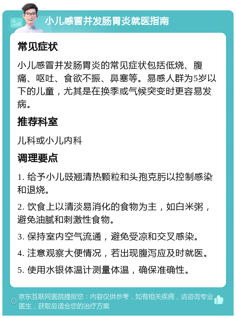 小儿感冒并发肠胃炎就医指南 常见症状 小儿感冒并发肠胃炎的常见症状包括低烧、腹痛、呕吐、食欲不振、鼻塞等。易感人群为5岁以下的儿童，尤其是在换季或气候突变时更容易发病。 推荐科室 儿科或小儿内科 调理要点 1. 给予小儿豉翘清热颗粒和头孢克肟以控制感染和退烧。 2. 饮食上以清淡易消化的食物为主，如白米粥，避免油腻和刺激性食物。 3. 保持室内空气流通，避免受凉和交叉感染。 4. 注意观察大便情况，若出现腹泻应及时就医。 5. 使用水银体温计测量体温，确保准确性。