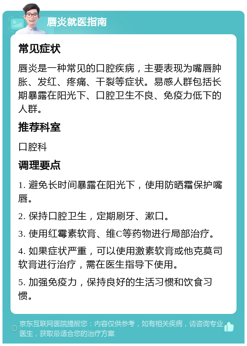 唇炎就医指南 常见症状 唇炎是一种常见的口腔疾病，主要表现为嘴唇肿胀、发红、疼痛、干裂等症状。易感人群包括长期暴露在阳光下、口腔卫生不良、免疫力低下的人群。 推荐科室 口腔科 调理要点 1. 避免长时间暴露在阳光下，使用防晒霜保护嘴唇。 2. 保持口腔卫生，定期刷牙、漱口。 3. 使用红霉素软膏、维C等药物进行局部治疗。 4. 如果症状严重，可以使用激素软膏或他克莫司软膏进行治疗，需在医生指导下使用。 5. 加强免疫力，保持良好的生活习惯和饮食习惯。