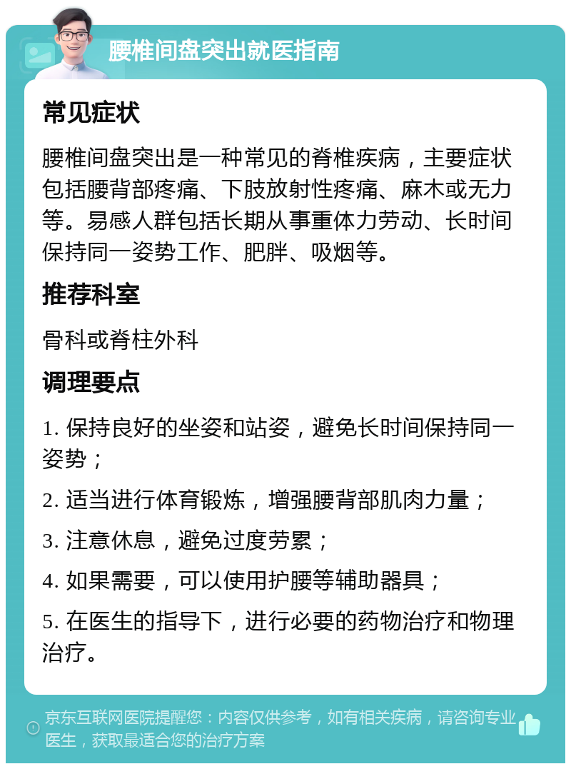 腰椎间盘突出就医指南 常见症状 腰椎间盘突出是一种常见的脊椎疾病，主要症状包括腰背部疼痛、下肢放射性疼痛、麻木或无力等。易感人群包括长期从事重体力劳动、长时间保持同一姿势工作、肥胖、吸烟等。 推荐科室 骨科或脊柱外科 调理要点 1. 保持良好的坐姿和站姿，避免长时间保持同一姿势； 2. 适当进行体育锻炼，增强腰背部肌肉力量； 3. 注意休息，避免过度劳累； 4. 如果需要，可以使用护腰等辅助器具； 5. 在医生的指导下，进行必要的药物治疗和物理治疗。