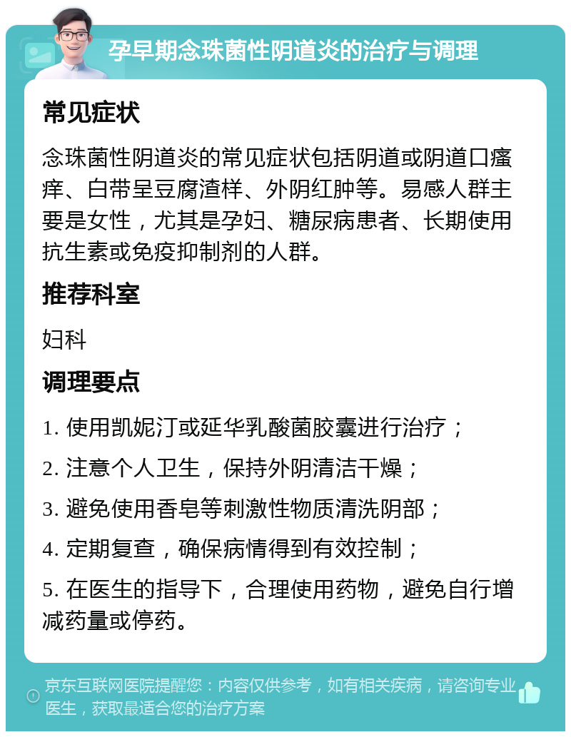 孕早期念珠菌性阴道炎的治疗与调理 常见症状 念珠菌性阴道炎的常见症状包括阴道或阴道口瘙痒、白带呈豆腐渣样、外阴红肿等。易感人群主要是女性，尤其是孕妇、糖尿病患者、长期使用抗生素或免疫抑制剂的人群。 推荐科室 妇科 调理要点 1. 使用凯妮汀或延华乳酸菌胶囊进行治疗； 2. 注意个人卫生，保持外阴清洁干燥； 3. 避免使用香皂等刺激性物质清洗阴部； 4. 定期复查，确保病情得到有效控制； 5. 在医生的指导下，合理使用药物，避免自行增减药量或停药。