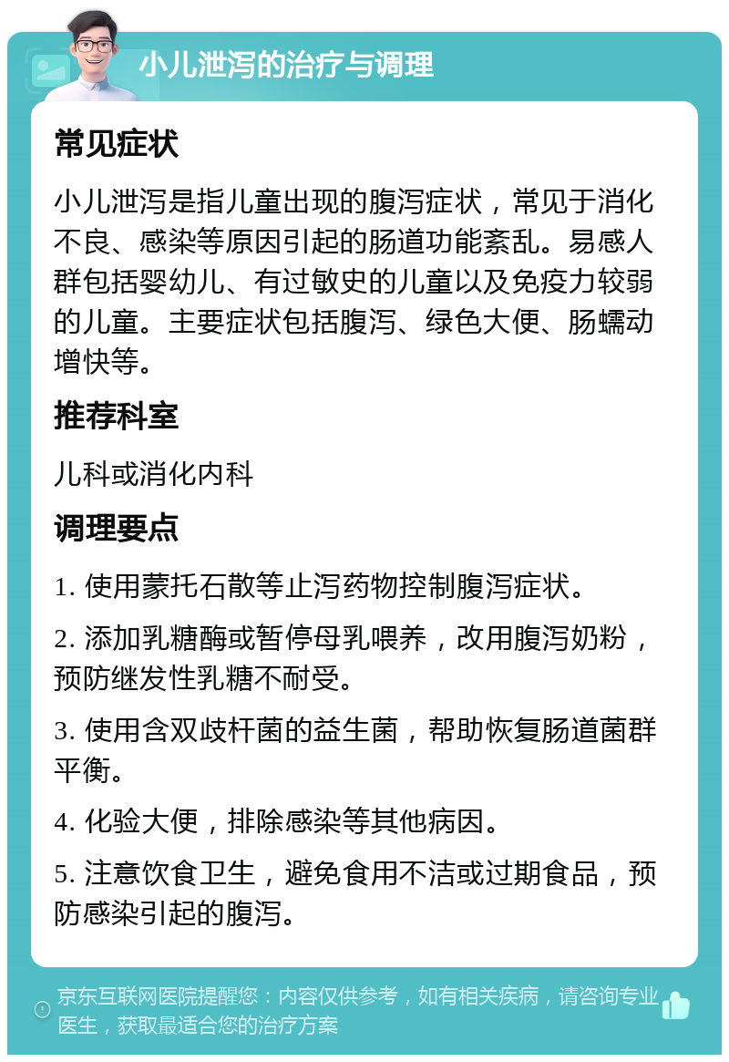 小儿泄泻的治疗与调理 常见症状 小儿泄泻是指儿童出现的腹泻症状，常见于消化不良、感染等原因引起的肠道功能紊乱。易感人群包括婴幼儿、有过敏史的儿童以及免疫力较弱的儿童。主要症状包括腹泻、绿色大便、肠蠕动增快等。 推荐科室 儿科或消化内科 调理要点 1. 使用蒙托石散等止泻药物控制腹泻症状。 2. 添加乳糖酶或暂停母乳喂养，改用腹泻奶粉，预防继发性乳糖不耐受。 3. 使用含双歧杆菌的益生菌，帮助恢复肠道菌群平衡。 4. 化验大便，排除感染等其他病因。 5. 注意饮食卫生，避免食用不洁或过期食品，预防感染引起的腹泻。