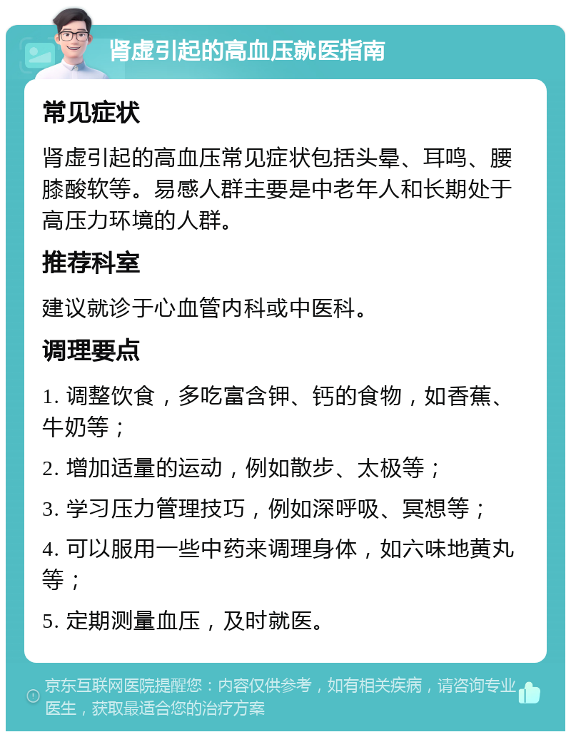 肾虚引起的高血压就医指南 常见症状 肾虚引起的高血压常见症状包括头晕、耳鸣、腰膝酸软等。易感人群主要是中老年人和长期处于高压力环境的人群。 推荐科室 建议就诊于心血管内科或中医科。 调理要点 1. 调整饮食，多吃富含钾、钙的食物，如香蕉、牛奶等； 2. 增加适量的运动，例如散步、太极等； 3. 学习压力管理技巧，例如深呼吸、冥想等； 4. 可以服用一些中药来调理身体，如六味地黄丸等； 5. 定期测量血压，及时就医。