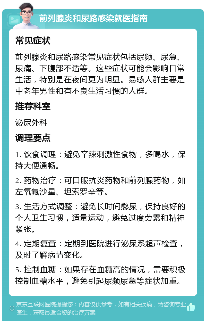 前列腺炎和尿路感染就医指南 常见症状 前列腺炎和尿路感染常见症状包括尿频、尿急、尿痛、下腹部不适等。这些症状可能会影响日常生活，特别是在夜间更为明显。易感人群主要是中老年男性和有不良生活习惯的人群。 推荐科室 泌尿外科 调理要点 1. 饮食调理：避免辛辣刺激性食物，多喝水，保持大便通畅。 2. 药物治疗：可口服抗炎药物和前列腺药物，如左氧氟沙星、坦索罗辛等。 3. 生活方式调整：避免长时间憋尿，保持良好的个人卫生习惯，适量运动，避免过度劳累和精神紧张。 4. 定期复查：定期到医院进行泌尿系超声检查，及时了解病情变化。 5. 控制血糖：如果存在血糖高的情况，需要积极控制血糖水平，避免引起尿频尿急等症状加重。