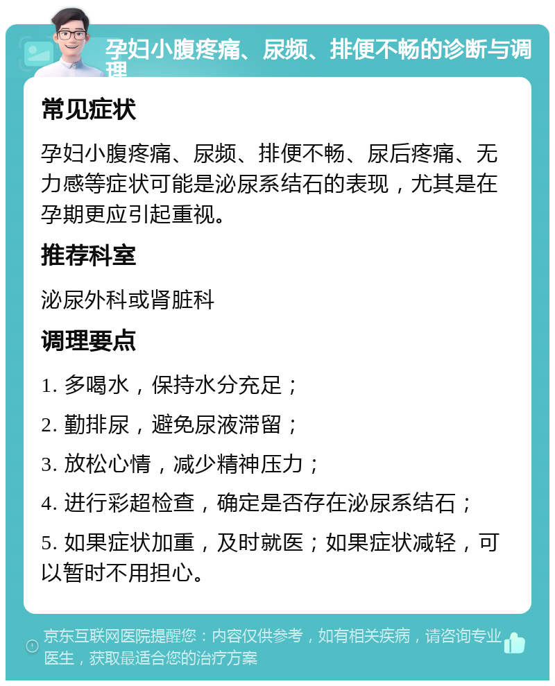 孕妇小腹疼痛、尿频、排便不畅的诊断与调理 常见症状 孕妇小腹疼痛、尿频、排便不畅、尿后疼痛、无力感等症状可能是泌尿系结石的表现，尤其是在孕期更应引起重视。 推荐科室 泌尿外科或肾脏科 调理要点 1. 多喝水，保持水分充足； 2. 勤排尿，避免尿液滞留； 3. 放松心情，减少精神压力； 4. 进行彩超检查，确定是否存在泌尿系结石； 5. 如果症状加重，及时就医；如果症状减轻，可以暂时不用担心。