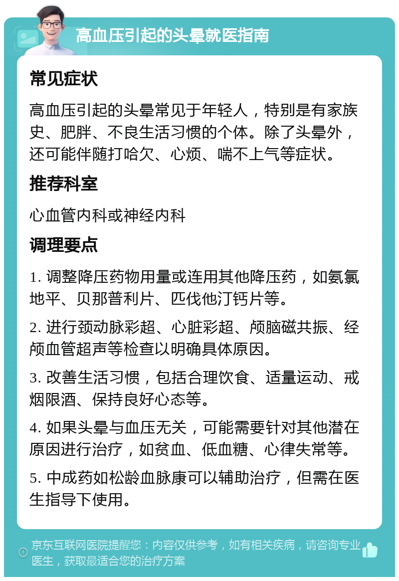 高血压引起的头晕就医指南 常见症状 高血压引起的头晕常见于年轻人，特别是有家族史、肥胖、不良生活习惯的个体。除了头晕外，还可能伴随打哈欠、心烦、喘不上气等症状。 推荐科室 心血管内科或神经内科 调理要点 1. 调整降压药物用量或连用其他降压药，如氨氯地平、贝那普利片、匹伐他汀钙片等。 2. 进行颈动脉彩超、心脏彩超、颅脑磁共振、经颅血管超声等检查以明确具体原因。 3. 改善生活习惯，包括合理饮食、适量运动、戒烟限酒、保持良好心态等。 4. 如果头晕与血压无关，可能需要针对其他潜在原因进行治疗，如贫血、低血糖、心律失常等。 5. 中成药如松龄血脉康可以辅助治疗，但需在医生指导下使用。