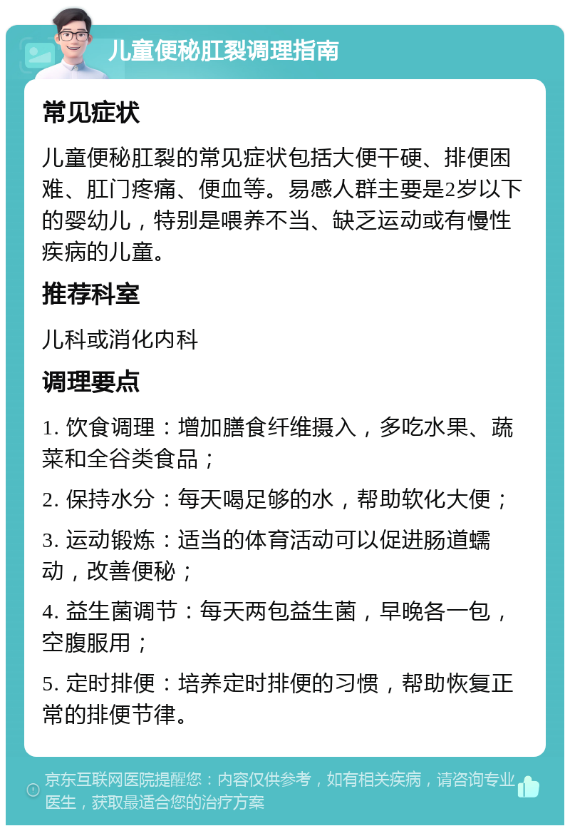 儿童便秘肛裂调理指南 常见症状 儿童便秘肛裂的常见症状包括大便干硬、排便困难、肛门疼痛、便血等。易感人群主要是2岁以下的婴幼儿，特别是喂养不当、缺乏运动或有慢性疾病的儿童。 推荐科室 儿科或消化内科 调理要点 1. 饮食调理：增加膳食纤维摄入，多吃水果、蔬菜和全谷类食品； 2. 保持水分：每天喝足够的水，帮助软化大便； 3. 运动锻炼：适当的体育活动可以促进肠道蠕动，改善便秘； 4. 益生菌调节：每天两包益生菌，早晚各一包，空腹服用； 5. 定时排便：培养定时排便的习惯，帮助恢复正常的排便节律。