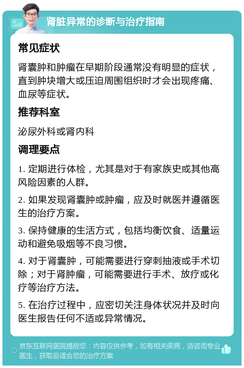 肾脏异常的诊断与治疗指南 常见症状 肾囊肿和肿瘤在早期阶段通常没有明显的症状，直到肿块增大或压迫周围组织时才会出现疼痛、血尿等症状。 推荐科室 泌尿外科或肾内科 调理要点 1. 定期进行体检，尤其是对于有家族史或其他高风险因素的人群。 2. 如果发现肾囊肿或肿瘤，应及时就医并遵循医生的治疗方案。 3. 保持健康的生活方式，包括均衡饮食、适量运动和避免吸烟等不良习惯。 4. 对于肾囊肿，可能需要进行穿刺抽液或手术切除；对于肾肿瘤，可能需要进行手术、放疗或化疗等治疗方法。 5. 在治疗过程中，应密切关注身体状况并及时向医生报告任何不适或异常情况。