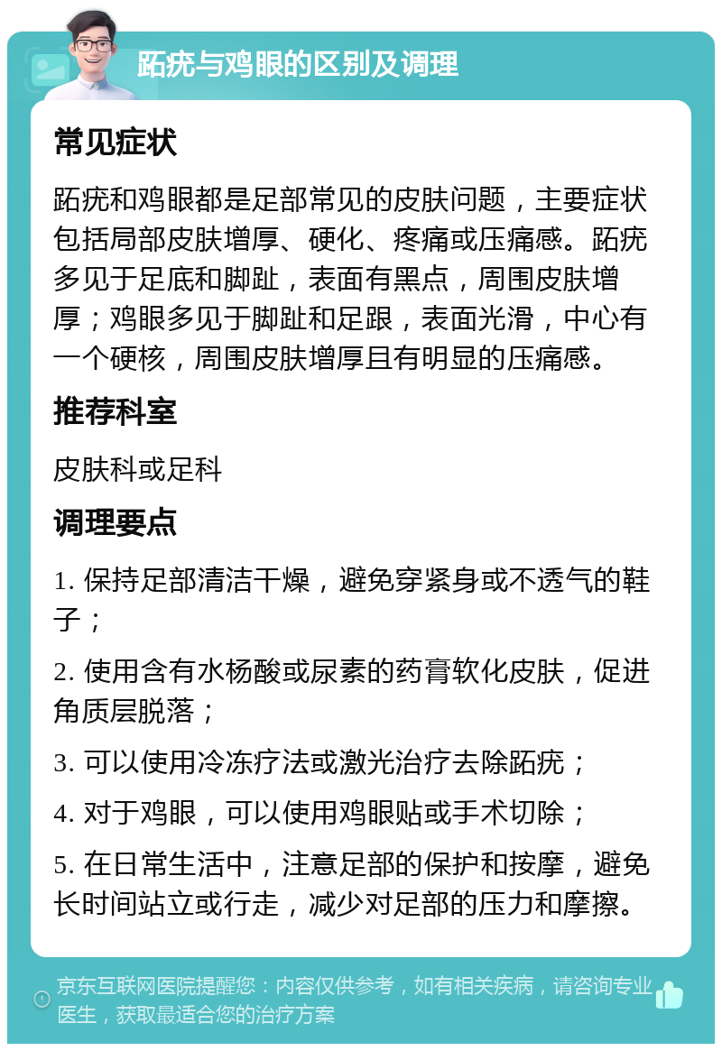 跖疣与鸡眼的区别及调理 常见症状 跖疣和鸡眼都是足部常见的皮肤问题，主要症状包括局部皮肤增厚、硬化、疼痛或压痛感。跖疣多见于足底和脚趾，表面有黑点，周围皮肤增厚；鸡眼多见于脚趾和足跟，表面光滑，中心有一个硬核，周围皮肤增厚且有明显的压痛感。 推荐科室 皮肤科或足科 调理要点 1. 保持足部清洁干燥，避免穿紧身或不透气的鞋子； 2. 使用含有水杨酸或尿素的药膏软化皮肤，促进角质层脱落； 3. 可以使用冷冻疗法或激光治疗去除跖疣； 4. 对于鸡眼，可以使用鸡眼贴或手术切除； 5. 在日常生活中，注意足部的保护和按摩，避免长时间站立或行走，减少对足部的压力和摩擦。