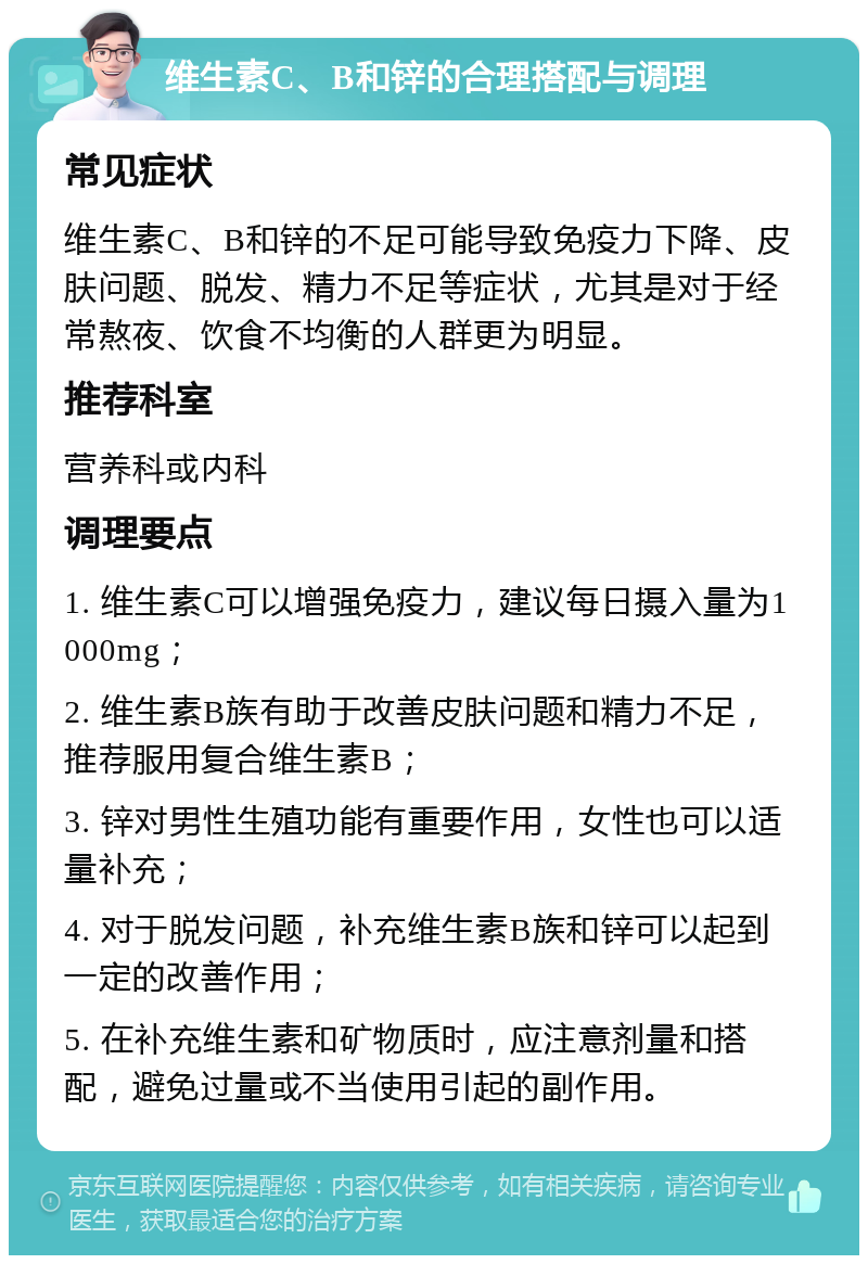 维生素C、B和锌的合理搭配与调理 常见症状 维生素C、B和锌的不足可能导致免疫力下降、皮肤问题、脱发、精力不足等症状，尤其是对于经常熬夜、饮食不均衡的人群更为明显。 推荐科室 营养科或内科 调理要点 1. 维生素C可以增强免疫力，建议每日摄入量为1000mg； 2. 维生素B族有助于改善皮肤问题和精力不足，推荐服用复合维生素B； 3. 锌对男性生殖功能有重要作用，女性也可以适量补充； 4. 对于脱发问题，补充维生素B族和锌可以起到一定的改善作用； 5. 在补充维生素和矿物质时，应注意剂量和搭配，避免过量或不当使用引起的副作用。