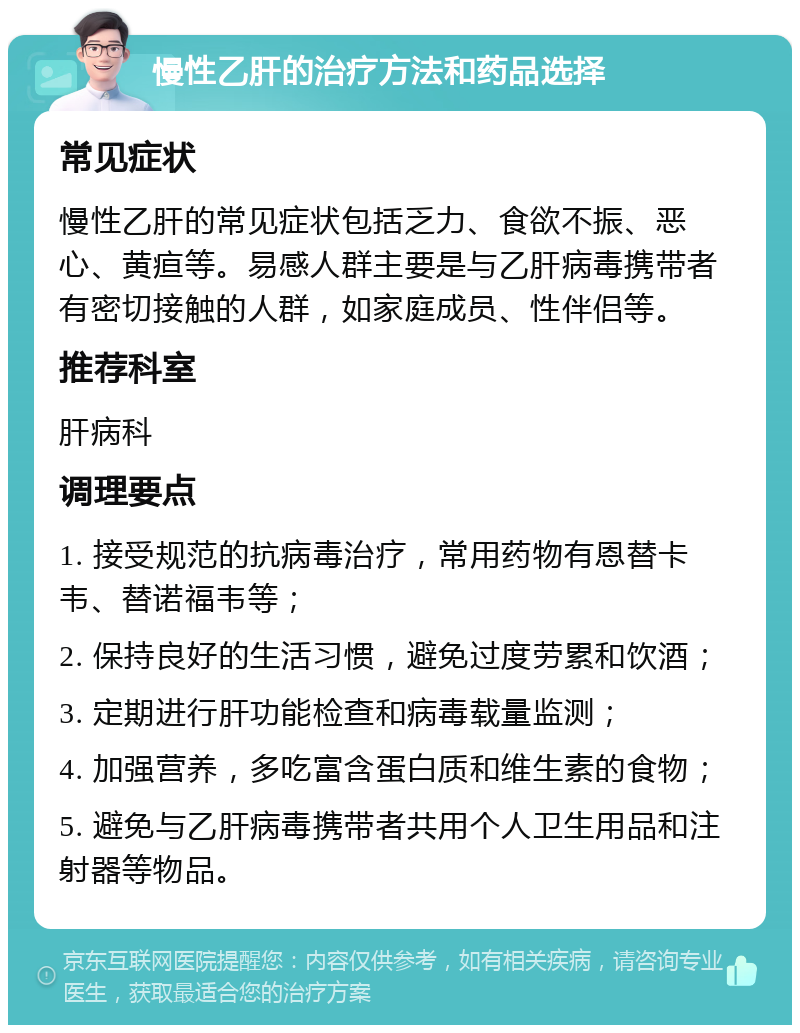 慢性乙肝的治疗方法和药品选择 常见症状 慢性乙肝的常见症状包括乏力、食欲不振、恶心、黄疸等。易感人群主要是与乙肝病毒携带者有密切接触的人群，如家庭成员、性伴侣等。 推荐科室 肝病科 调理要点 1. 接受规范的抗病毒治疗，常用药物有恩替卡韦、替诺福韦等； 2. 保持良好的生活习惯，避免过度劳累和饮酒； 3. 定期进行肝功能检查和病毒载量监测； 4. 加强营养，多吃富含蛋白质和维生素的食物； 5. 避免与乙肝病毒携带者共用个人卫生用品和注射器等物品。