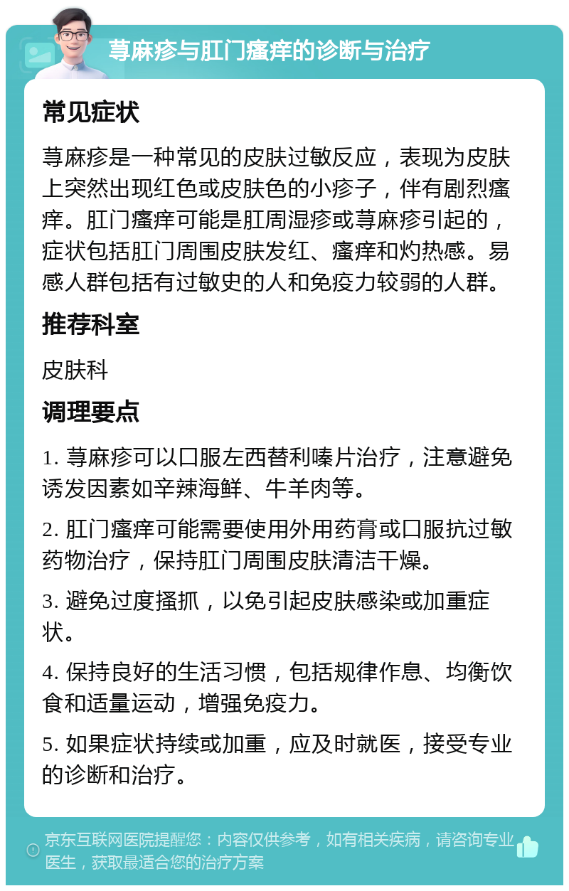 荨麻疹与肛门瘙痒的诊断与治疗 常见症状 荨麻疹是一种常见的皮肤过敏反应，表现为皮肤上突然出现红色或皮肤色的小疹子，伴有剧烈瘙痒。肛门瘙痒可能是肛周湿疹或荨麻疹引起的，症状包括肛门周围皮肤发红、瘙痒和灼热感。易感人群包括有过敏史的人和免疫力较弱的人群。 推荐科室 皮肤科 调理要点 1. 荨麻疹可以口服左西替利嗪片治疗，注意避免诱发因素如辛辣海鲜、牛羊肉等。 2. 肛门瘙痒可能需要使用外用药膏或口服抗过敏药物治疗，保持肛门周围皮肤清洁干燥。 3. 避免过度搔抓，以免引起皮肤感染或加重症状。 4. 保持良好的生活习惯，包括规律作息、均衡饮食和适量运动，增强免疫力。 5. 如果症状持续或加重，应及时就医，接受专业的诊断和治疗。