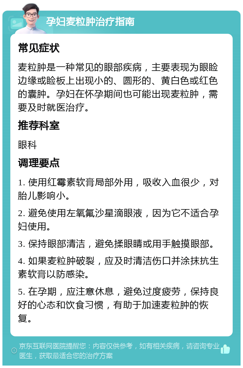 孕妇麦粒肿治疗指南 常见症状 麦粒肿是一种常见的眼部疾病，主要表现为眼睑边缘或睑板上出现小的、圆形的、黄白色或红色的囊肿。孕妇在怀孕期间也可能出现麦粒肿，需要及时就医治疗。 推荐科室 眼科 调理要点 1. 使用红霉素软膏局部外用，吸收入血很少，对胎儿影响小。 2. 避免使用左氧氟沙星滴眼液，因为它不适合孕妇使用。 3. 保持眼部清洁，避免揉眼睛或用手触摸眼部。 4. 如果麦粒肿破裂，应及时清洁伤口并涂抹抗生素软膏以防感染。 5. 在孕期，应注意休息，避免过度疲劳，保持良好的心态和饮食习惯，有助于加速麦粒肿的恢复。