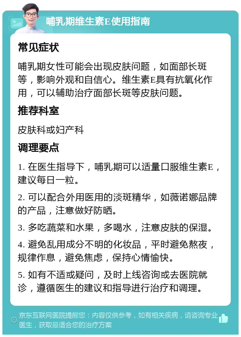 哺乳期维生素E使用指南 常见症状 哺乳期女性可能会出现皮肤问题，如面部长斑等，影响外观和自信心。维生素E具有抗氧化作用，可以辅助治疗面部长斑等皮肤问题。 推荐科室 皮肤科或妇产科 调理要点 1. 在医生指导下，哺乳期可以适量口服维生素E，建议每日一粒。 2. 可以配合外用医用的淡斑精华，如薇诺娜品牌的产品，注意做好防晒。 3. 多吃蔬菜和水果，多喝水，注意皮肤的保湿。 4. 避免乱用成分不明的化妆品，平时避免熬夜，规律作息，避免焦虑，保持心情愉快。 5. 如有不适或疑问，及时上线咨询或去医院就诊，遵循医生的建议和指导进行治疗和调理。