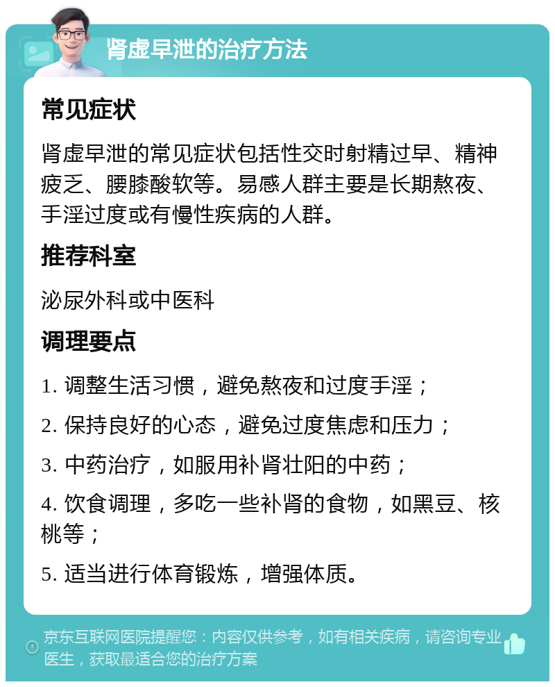 肾虚早泄的治疗方法 常见症状 肾虚早泄的常见症状包括性交时射精过早、精神疲乏、腰膝酸软等。易感人群主要是长期熬夜、手淫过度或有慢性疾病的人群。 推荐科室 泌尿外科或中医科 调理要点 1. 调整生活习惯，避免熬夜和过度手淫； 2. 保持良好的心态，避免过度焦虑和压力； 3. 中药治疗，如服用补肾壮阳的中药； 4. 饮食调理，多吃一些补肾的食物，如黑豆、核桃等； 5. 适当进行体育锻炼，增强体质。