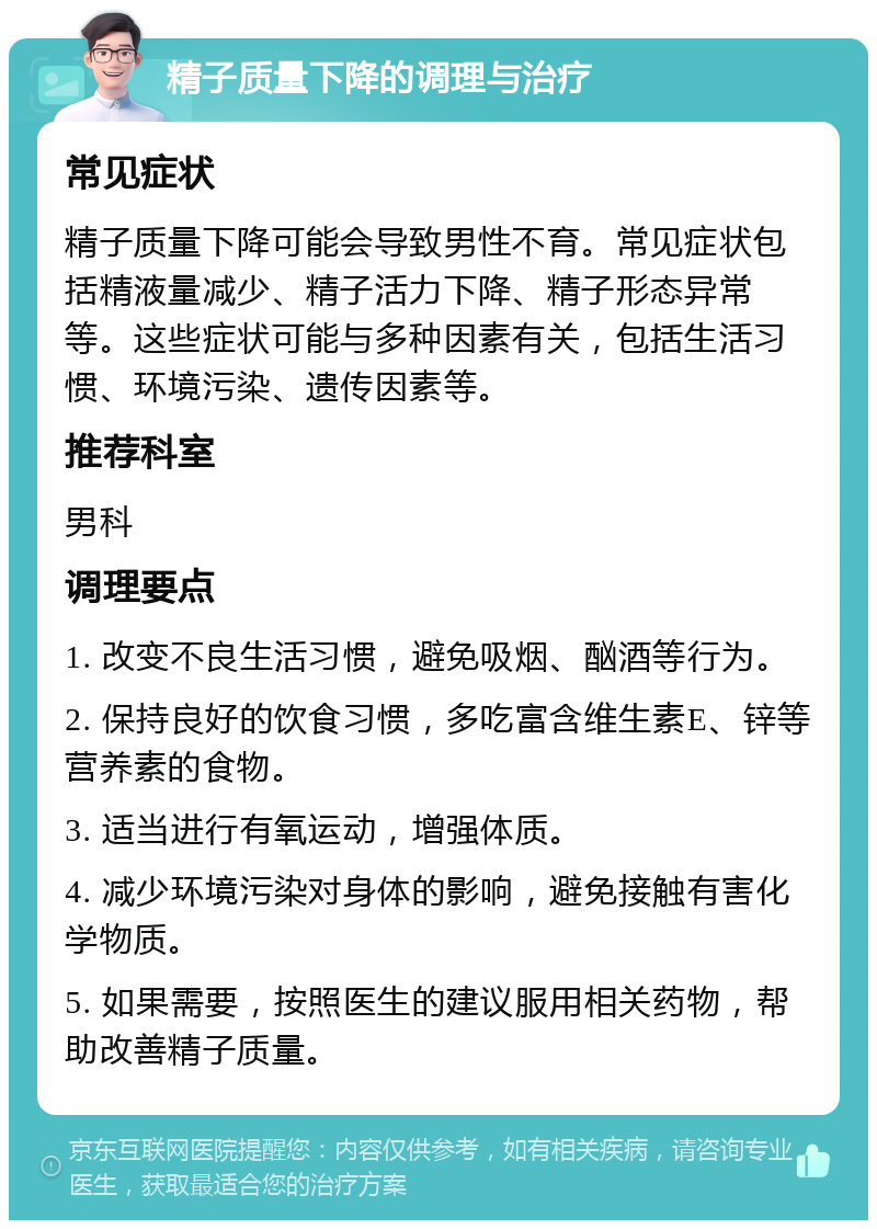 精子质量下降的调理与治疗 常见症状 精子质量下降可能会导致男性不育。常见症状包括精液量减少、精子活力下降、精子形态异常等。这些症状可能与多种因素有关，包括生活习惯、环境污染、遗传因素等。 推荐科室 男科 调理要点 1. 改变不良生活习惯，避免吸烟、酗酒等行为。 2. 保持良好的饮食习惯，多吃富含维生素E、锌等营养素的食物。 3. 适当进行有氧运动，增强体质。 4. 减少环境污染对身体的影响，避免接触有害化学物质。 5. 如果需要，按照医生的建议服用相关药物，帮助改善精子质量。