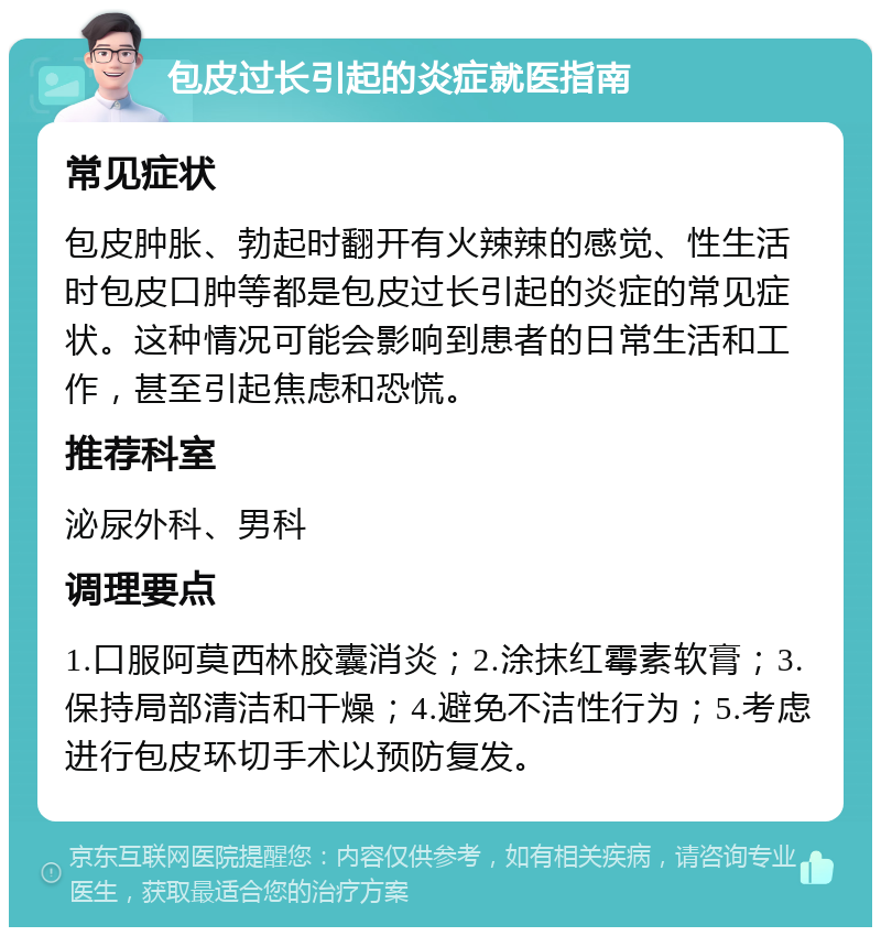 包皮过长引起的炎症就医指南 常见症状 包皮肿胀、勃起时翻开有火辣辣的感觉、性生活时包皮口肿等都是包皮过长引起的炎症的常见症状。这种情况可能会影响到患者的日常生活和工作，甚至引起焦虑和恐慌。 推荐科室 泌尿外科、男科 调理要点 1.口服阿莫西林胶囊消炎；2.涂抹红霉素软膏；3.保持局部清洁和干燥；4.避免不洁性行为；5.考虑进行包皮环切手术以预防复发。