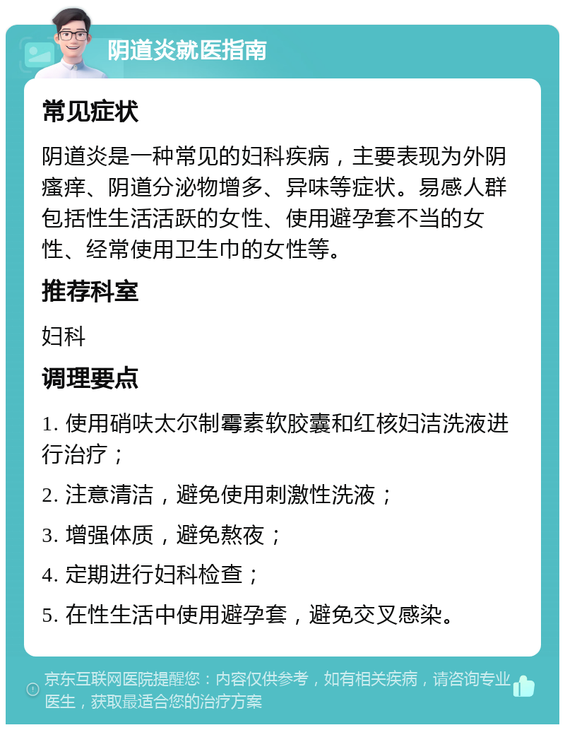 阴道炎就医指南 常见症状 阴道炎是一种常见的妇科疾病，主要表现为外阴瘙痒、阴道分泌物增多、异味等症状。易感人群包括性生活活跃的女性、使用避孕套不当的女性、经常使用卫生巾的女性等。 推荐科室 妇科 调理要点 1. 使用硝呋太尔制霉素软胶囊和红核妇洁洗液进行治疗； 2. 注意清洁，避免使用刺激性洗液； 3. 增强体质，避免熬夜； 4. 定期进行妇科检查； 5. 在性生活中使用避孕套，避免交叉感染。