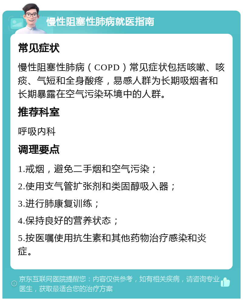 慢性阻塞性肺病就医指南 常见症状 慢性阻塞性肺病（COPD）常见症状包括咳嗽、咳痰、气短和全身酸疼，易感人群为长期吸烟者和长期暴露在空气污染环境中的人群。 推荐科室 呼吸内科 调理要点 1.戒烟，避免二手烟和空气污染； 2.使用支气管扩张剂和类固醇吸入器； 3.进行肺康复训练； 4.保持良好的营养状态； 5.按医嘱使用抗生素和其他药物治疗感染和炎症。