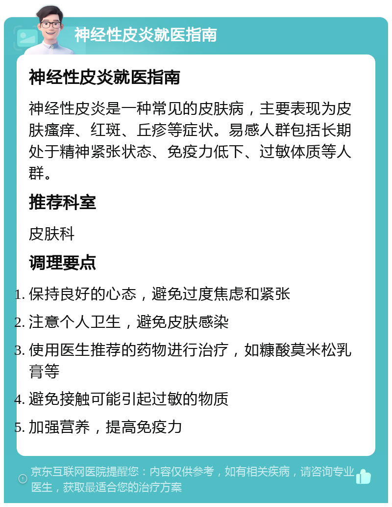 神经性皮炎就医指南 神经性皮炎就医指南 神经性皮炎是一种常见的皮肤病，主要表现为皮肤瘙痒、红斑、丘疹等症状。易感人群包括长期处于精神紧张状态、免疫力低下、过敏体质等人群。 推荐科室 皮肤科 调理要点 保持良好的心态，避免过度焦虑和紧张 注意个人卫生，避免皮肤感染 使用医生推荐的药物进行治疗，如糠酸莫米松乳膏等 避免接触可能引起过敏的物质 加强营养，提高免疫力