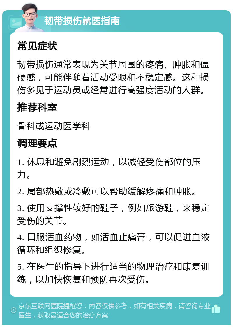 韧带损伤就医指南 常见症状 韧带损伤通常表现为关节周围的疼痛、肿胀和僵硬感，可能伴随着活动受限和不稳定感。这种损伤多见于运动员或经常进行高强度活动的人群。 推荐科室 骨科或运动医学科 调理要点 1. 休息和避免剧烈运动，以减轻受伤部位的压力。 2. 局部热敷或冷敷可以帮助缓解疼痛和肿胀。 3. 使用支撑性较好的鞋子，例如旅游鞋，来稳定受伤的关节。 4. 口服活血药物，如活血止痛膏，可以促进血液循环和组织修复。 5. 在医生的指导下进行适当的物理治疗和康复训练，以加快恢复和预防再次受伤。