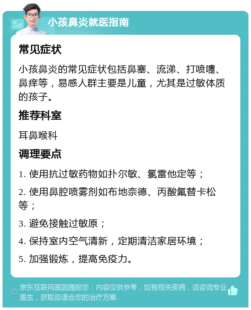 小孩鼻炎就医指南 常见症状 小孩鼻炎的常见症状包括鼻塞、流涕、打喷嚏、鼻痒等，易感人群主要是儿童，尤其是过敏体质的孩子。 推荐科室 耳鼻喉科 调理要点 1. 使用抗过敏药物如扑尔敏、氯雷他定等； 2. 使用鼻腔喷雾剂如布地奈德、丙酸氟替卡松等； 3. 避免接触过敏原； 4. 保持室内空气清新，定期清洁家居环境； 5. 加强锻炼，提高免疫力。