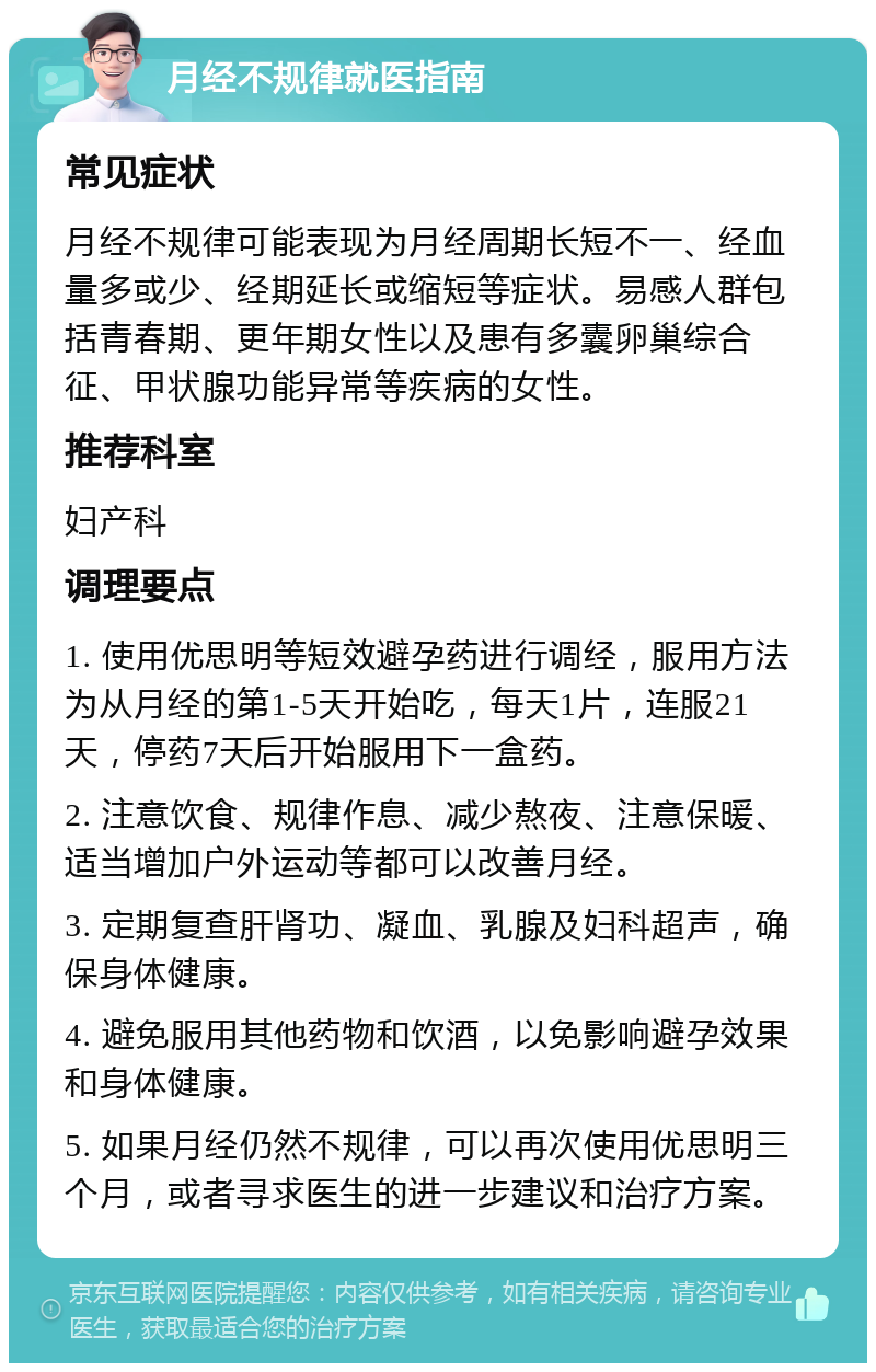 月经不规律就医指南 常见症状 月经不规律可能表现为月经周期长短不一、经血量多或少、经期延长或缩短等症状。易感人群包括青春期、更年期女性以及患有多囊卵巢综合征、甲状腺功能异常等疾病的女性。 推荐科室 妇产科 调理要点 1. 使用优思明等短效避孕药进行调经，服用方法为从月经的第1-5天开始吃，每天1片，连服21天，停药7天后开始服用下一盒药。 2. 注意饮食、规律作息、减少熬夜、注意保暖、适当增加户外运动等都可以改善月经。 3. 定期复查肝肾功、凝血、乳腺及妇科超声，确保身体健康。 4. 避免服用其他药物和饮酒，以免影响避孕效果和身体健康。 5. 如果月经仍然不规律，可以再次使用优思明三个月，或者寻求医生的进一步建议和治疗方案。