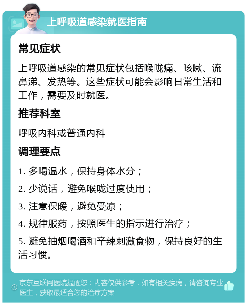 上呼吸道感染就医指南 常见症状 上呼吸道感染的常见症状包括喉咙痛、咳嗽、流鼻涕、发热等。这些症状可能会影响日常生活和工作，需要及时就医。 推荐科室 呼吸内科或普通内科 调理要点 1. 多喝温水，保持身体水分； 2. 少说话，避免喉咙过度使用； 3. 注意保暖，避免受凉； 4. 规律服药，按照医生的指示进行治疗； 5. 避免抽烟喝酒和辛辣刺激食物，保持良好的生活习惯。