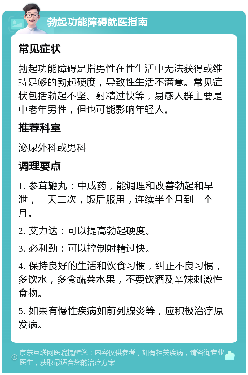 勃起功能障碍就医指南 常见症状 勃起功能障碍是指男性在性生活中无法获得或维持足够的勃起硬度，导致性生活不满意。常见症状包括勃起不坚、射精过快等，易感人群主要是中老年男性，但也可能影响年轻人。 推荐科室 泌尿外科或男科 调理要点 1. 参茸鞭丸：中成药，能调理和改善勃起和早泄，一天二次，饭后服用，连续半个月到一个月。 2. 艾力达：可以提高勃起硬度。 3. 必利劲：可以控制射精过快。 4. 保持良好的生活和饮食习惯，纠正不良习惯，多饮水，多食蔬菜水果，不要饮酒及辛辣刺激性食物。 5. 如果有慢性疾病如前列腺炎等，应积极治疗原发病。