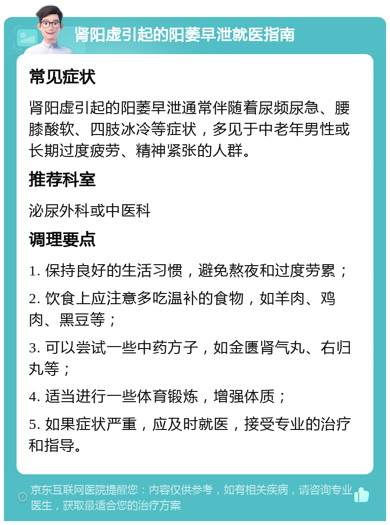 肾阳虚引起的阳萎早泄就医指南 常见症状 肾阳虚引起的阳萎早泄通常伴随着尿频尿急、腰膝酸软、四肢冰冷等症状，多见于中老年男性或长期过度疲劳、精神紧张的人群。 推荐科室 泌尿外科或中医科 调理要点 1. 保持良好的生活习惯，避免熬夜和过度劳累； 2. 饮食上应注意多吃温补的食物，如羊肉、鸡肉、黑豆等； 3. 可以尝试一些中药方子，如金匮肾气丸、右归丸等； 4. 适当进行一些体育锻炼，增强体质； 5. 如果症状严重，应及时就医，接受专业的治疗和指导。