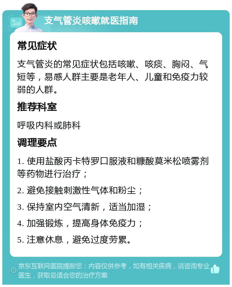 支气管炎咳嗽就医指南 常见症状 支气管炎的常见症状包括咳嗽、咳痰、胸闷、气短等，易感人群主要是老年人、儿童和免疫力较弱的人群。 推荐科室 呼吸内科或肺科 调理要点 1. 使用盐酸丙卡特罗口服液和糠酸莫米松喷雾剂等药物进行治疗； 2. 避免接触刺激性气体和粉尘； 3. 保持室内空气清新，适当加湿； 4. 加强锻炼，提高身体免疫力； 5. 注意休息，避免过度劳累。