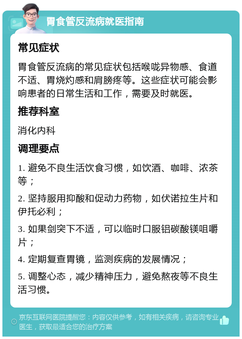 胃食管反流病就医指南 常见症状 胃食管反流病的常见症状包括喉咙异物感、食道不适、胃烧灼感和肩膀疼等。这些症状可能会影响患者的日常生活和工作，需要及时就医。 推荐科室 消化内科 调理要点 1. 避免不良生活饮食习惯，如饮酒、咖啡、浓茶等； 2. 坚持服用抑酸和促动力药物，如伏诺拉生片和伊托必利； 3. 如果剑突下不适，可以临时口服铝碳酸镁咀嚼片； 4. 定期复查胃镜，监测疾病的发展情况； 5. 调整心态，减少精神压力，避免熬夜等不良生活习惯。