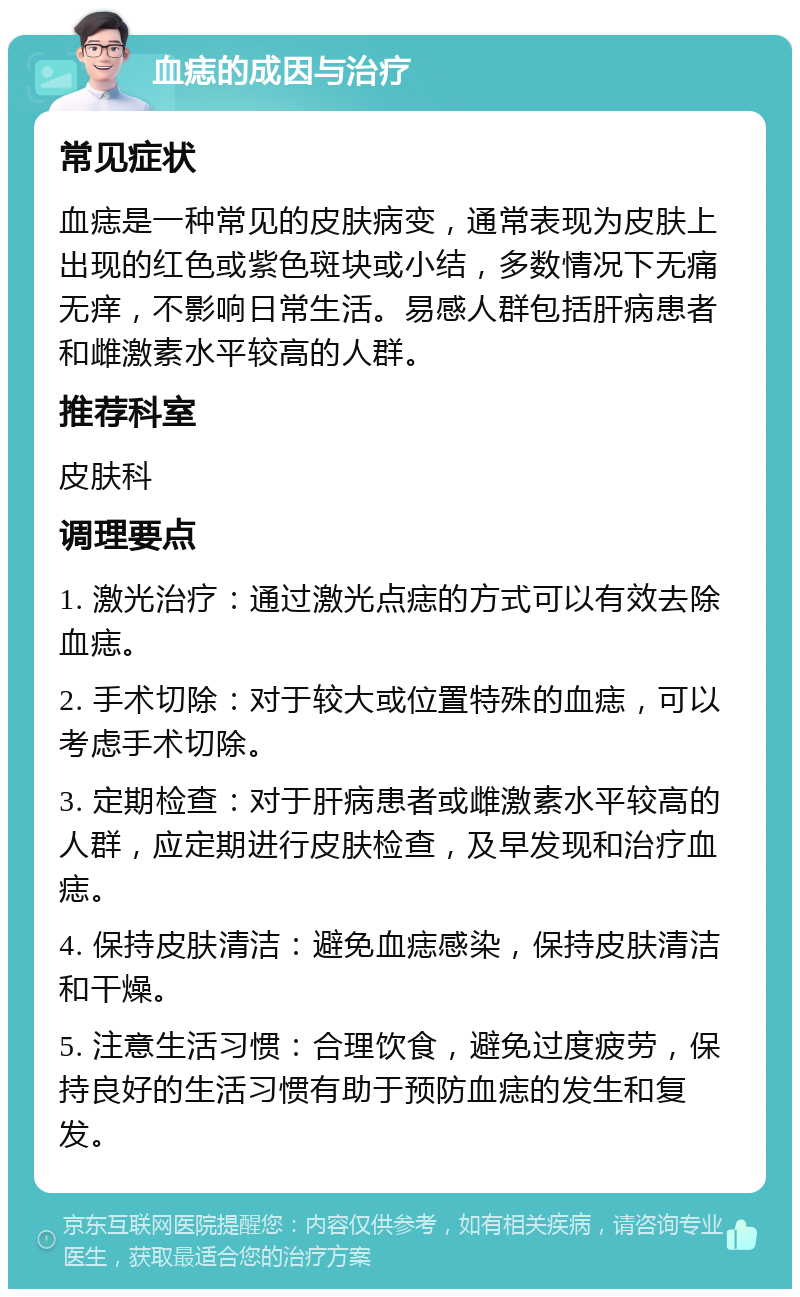 血痣的成因与治疗 常见症状 血痣是一种常见的皮肤病变，通常表现为皮肤上出现的红色或紫色斑块或小结，多数情况下无痛无痒，不影响日常生活。易感人群包括肝病患者和雌激素水平较高的人群。 推荐科室 皮肤科 调理要点 1. 激光治疗：通过激光点痣的方式可以有效去除血痣。 2. 手术切除：对于较大或位置特殊的血痣，可以考虑手术切除。 3. 定期检查：对于肝病患者或雌激素水平较高的人群，应定期进行皮肤检查，及早发现和治疗血痣。 4. 保持皮肤清洁：避免血痣感染，保持皮肤清洁和干燥。 5. 注意生活习惯：合理饮食，避免过度疲劳，保持良好的生活习惯有助于预防血痣的发生和复发。