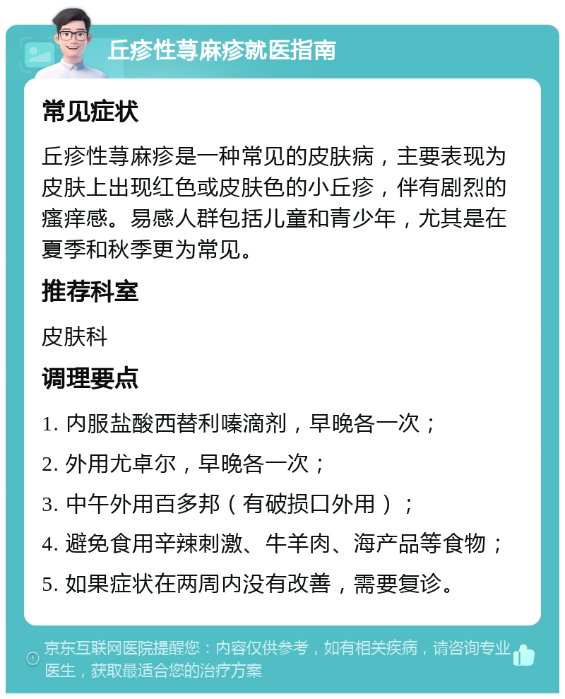 丘疹性荨麻疹就医指南 常见症状 丘疹性荨麻疹是一种常见的皮肤病，主要表现为皮肤上出现红色或皮肤色的小丘疹，伴有剧烈的瘙痒感。易感人群包括儿童和青少年，尤其是在夏季和秋季更为常见。 推荐科室 皮肤科 调理要点 1. 内服盐酸西替利嗪滴剂，早晚各一次； 2. 外用尤卓尔，早晚各一次； 3. 中午外用百多邦（有破损口外用）； 4. 避免食用辛辣刺激、牛羊肉、海产品等食物； 5. 如果症状在两周内没有改善，需要复诊。