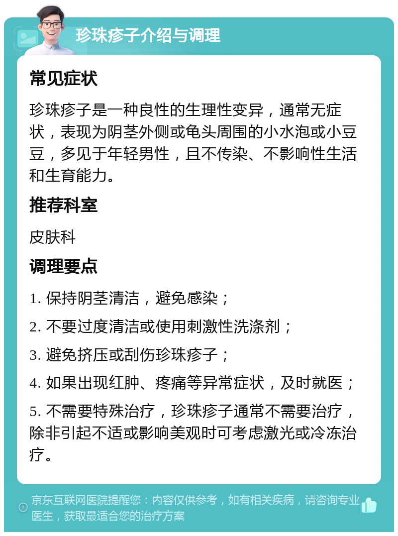 珍珠疹子介绍与调理 常见症状 珍珠疹子是一种良性的生理性变异，通常无症状，表现为阴茎外侧或龟头周围的小水泡或小豆豆，多见于年轻男性，且不传染、不影响性生活和生育能力。 推荐科室 皮肤科 调理要点 1. 保持阴茎清洁，避免感染； 2. 不要过度清洁或使用刺激性洗涤剂； 3. 避免挤压或刮伤珍珠疹子； 4. 如果出现红肿、疼痛等异常症状，及时就医； 5. 不需要特殊治疗，珍珠疹子通常不需要治疗，除非引起不适或影响美观时可考虑激光或冷冻治疗。