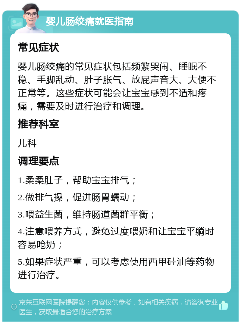 婴儿肠绞痛就医指南 常见症状 婴儿肠绞痛的常见症状包括频繁哭闹、睡眠不稳、手脚乱动、肚子胀气、放屁声音大、大便不正常等。这些症状可能会让宝宝感到不适和疼痛，需要及时进行治疗和调理。 推荐科室 儿科 调理要点 1.柔柔肚子，帮助宝宝排气； 2.做排气操，促进肠胃蠕动； 3.喂益生菌，维持肠道菌群平衡； 4.注意喂养方式，避免过度喂奶和让宝宝平躺时容易呛奶； 5.如果症状严重，可以考虑使用西甲硅油等药物进行治疗。