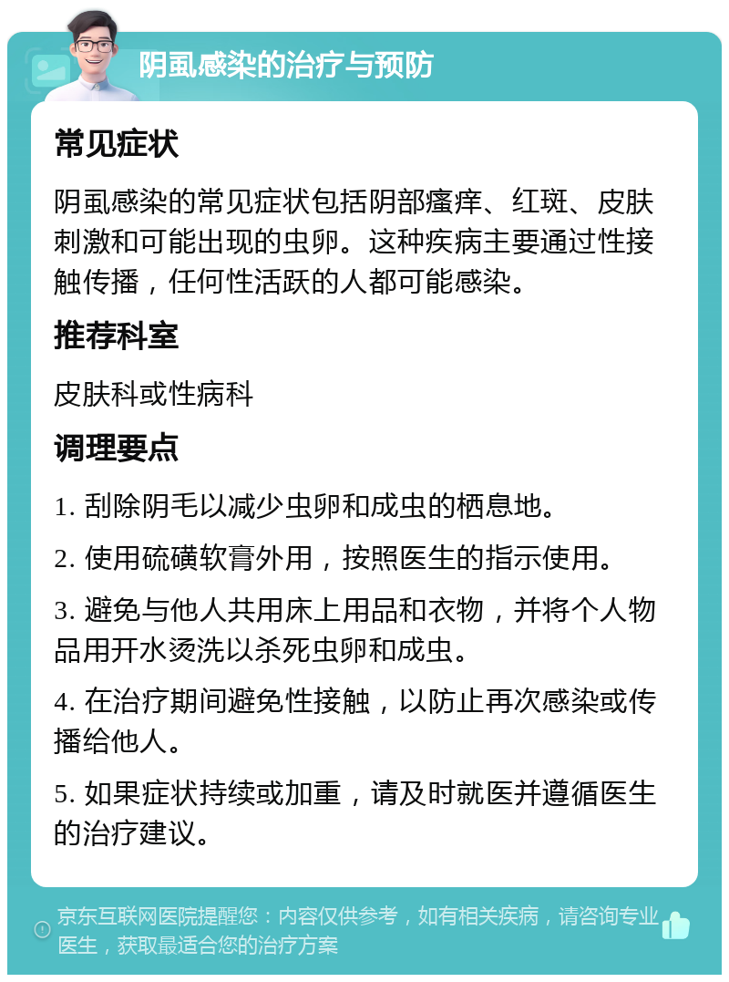 阴虱感染的治疗与预防 常见症状 阴虱感染的常见症状包括阴部瘙痒、红斑、皮肤刺激和可能出现的虫卵。这种疾病主要通过性接触传播，任何性活跃的人都可能感染。 推荐科室 皮肤科或性病科 调理要点 1. 刮除阴毛以减少虫卵和成虫的栖息地。 2. 使用硫磺软膏外用，按照医生的指示使用。 3. 避免与他人共用床上用品和衣物，并将个人物品用开水烫洗以杀死虫卵和成虫。 4. 在治疗期间避免性接触，以防止再次感染或传播给他人。 5. 如果症状持续或加重，请及时就医并遵循医生的治疗建议。