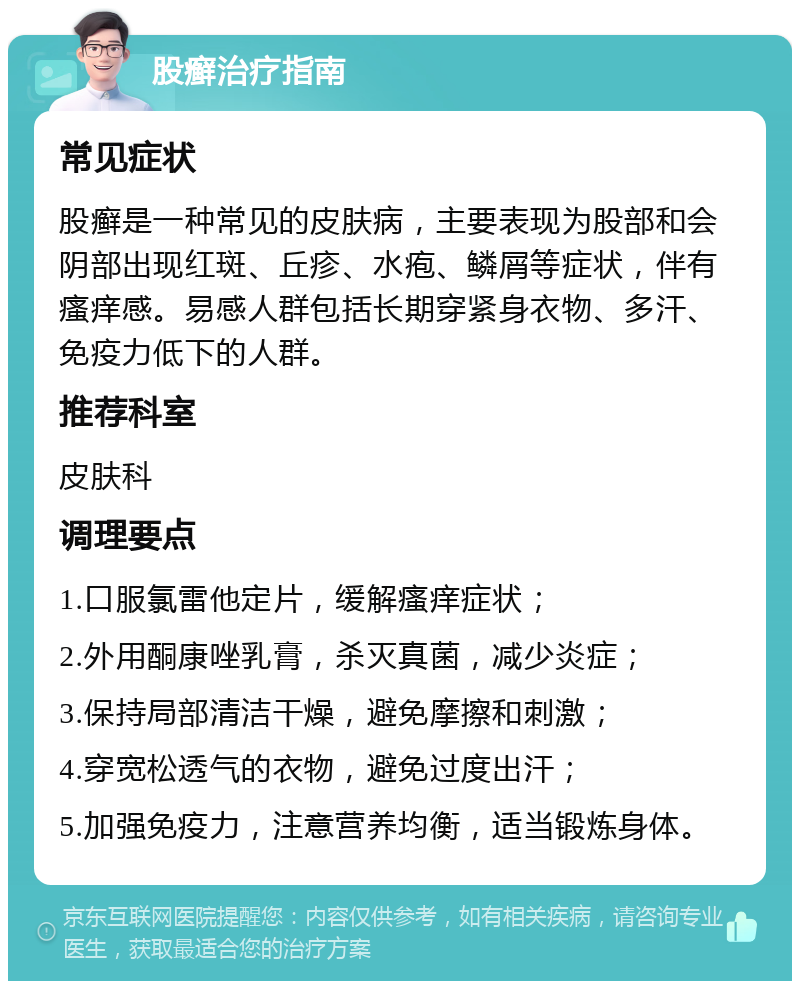 股癣治疗指南 常见症状 股癣是一种常见的皮肤病，主要表现为股部和会阴部出现红斑、丘疹、水疱、鳞屑等症状，伴有瘙痒感。易感人群包括长期穿紧身衣物、多汗、免疫力低下的人群。 推荐科室 皮肤科 调理要点 1.口服氯雷他定片，缓解瘙痒症状； 2.外用酮康唑乳膏，杀灭真菌，减少炎症； 3.保持局部清洁干燥，避免摩擦和刺激； 4.穿宽松透气的衣物，避免过度出汗； 5.加强免疫力，注意营养均衡，适当锻炼身体。